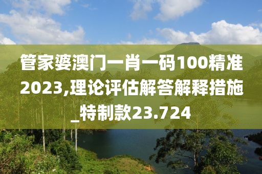 管家婆澳门一肖一码100精准2023,理论评估解答解释措施_特制款23.724