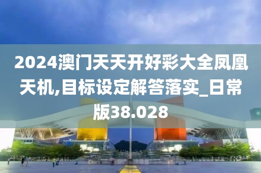 2024澳门天天开好彩大全凤凰天机,目标设定解答落实_日常版38.028