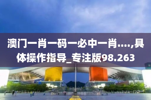 澳门一肖一码一必中一肖....,具体操作指导_专注版98.263