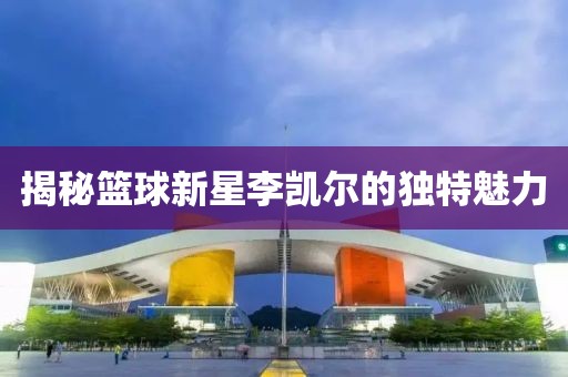揭秘篮球新星李凯尔的独特魅力