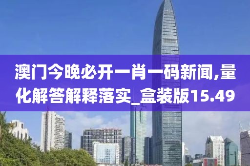 澳门今晚必开一肖一码新闻,量化解答解释落实_盒装版15.49