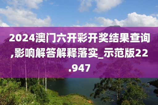 2024澳门六开彩开奖结果查询,影响解答解释落实_示范版22.947