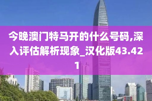 今晚澳门特马开的什么号码,深入评估解析现象_汉化版43.421