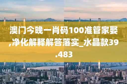 澳门今晚一肖码100准管家娶,净化解释解答落实_水晶款39.483