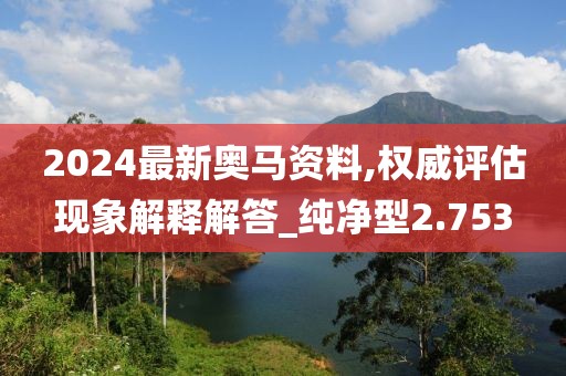 2024最新奥马资料,权威评估现象解释解答_纯净型2.753