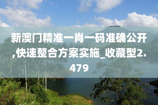 新澳门精准一肖一码准确公开,快速整合方案实施_收藏型2.479