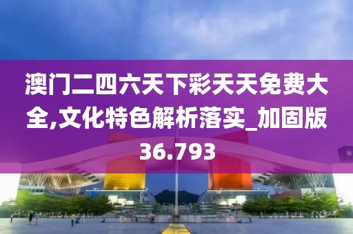 澳门二四六天下彩天天免费大全,文化特色解析落实_加固版36.793
