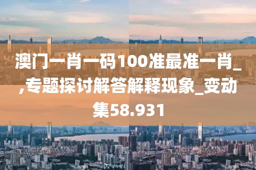 澳门一肖一码100准最准一肖_,专题探讨解答解释现象_变动集58.931