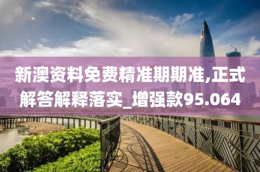新澳资料免费精准期期准,正式解答解释落实_增强款95.064