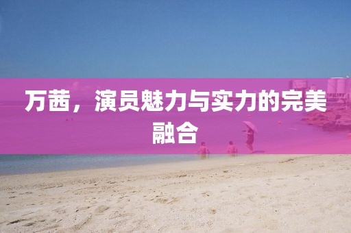 万茜，演员魅力与实力的完美融合