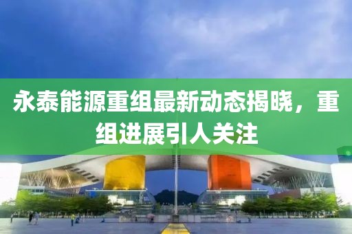 永泰能源重组最新动态揭晓，重组进展引人关注