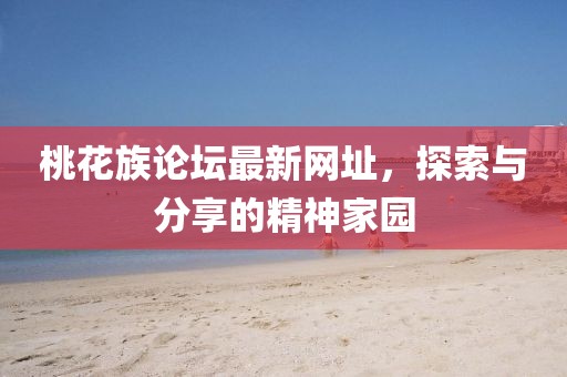 桃花族论坛最新网址，探索与分享的精神家园
