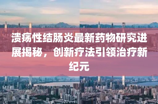 溃疡性结肠炎最新药物研究进展揭秘，创新疗法引领治疗新纪元