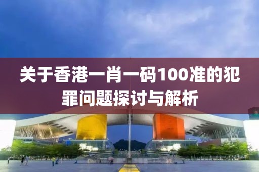 关于香港一肖一码100准的犯罪问题探讨与解析