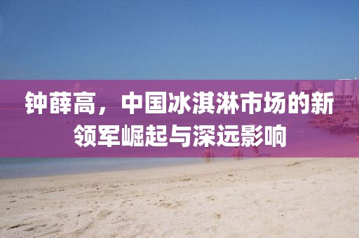 钟薛高，中国冰淇淋市场的新领军崛起与深远影响