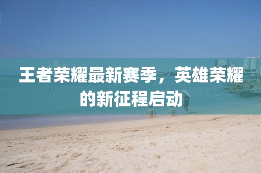 王者荣耀最新赛季，英雄荣耀的新征程启动