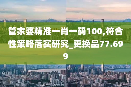 管家婆精准一肖一码100,符合性策略落实研究_更换品77.699