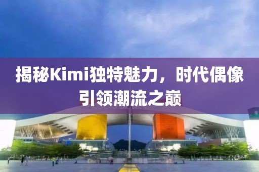 揭秘Kimi独特魅力，时代偶像引领潮流之巅