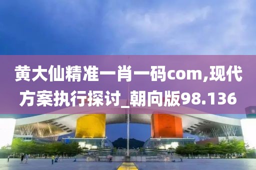 黄大仙精准一肖一码com,现代方案执行探讨_朝向版98.136