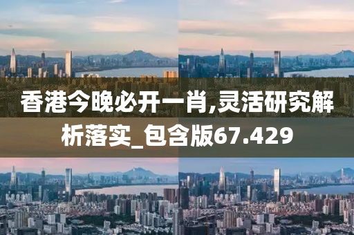 香港今晚必开一肖,灵活研究解析落实_包含版67.429