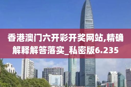 香港澳门六开彩开奖网站,精确解释解答落实_私密版6.235