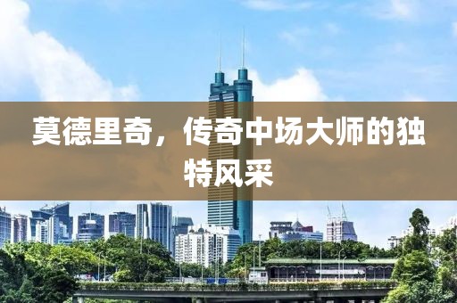 莫德里奇，传奇中场大师的独特风采