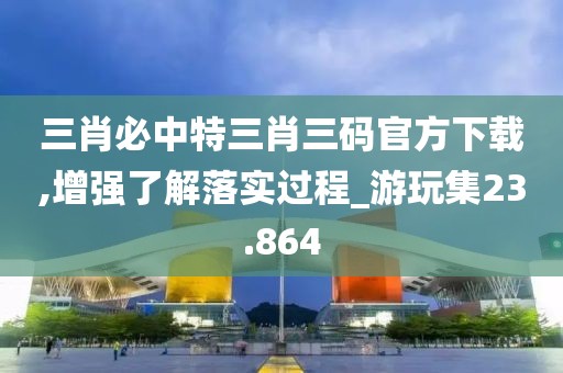 三肖必中特三肖三码官方下载,增强了解落实过程_游玩集23.864