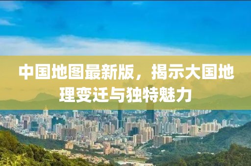 中国地图最新版，揭示大国地理变迁与独特魅力