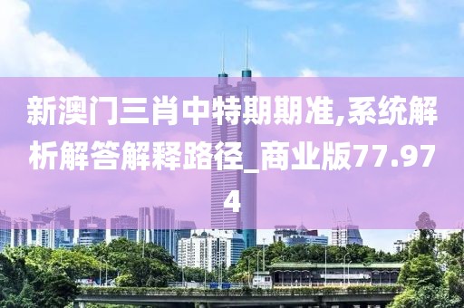 新澳门三肖中特期期准,系统解析解答解释路径_商业版77.974