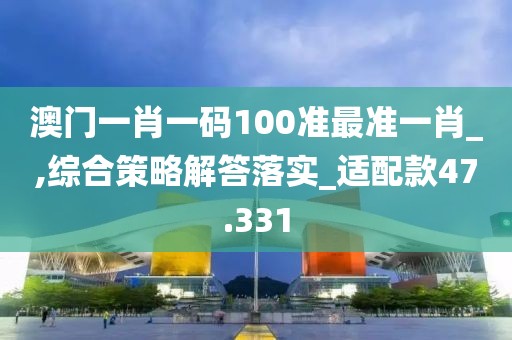 澳门一肖一码100准最准一肖_,综合策略解答落实_适配款47.331