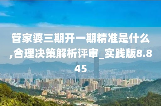 管家婆三期开一期精准是什么,合理决策解析评审_实践版8.845