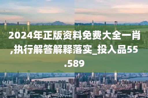 2024年正版资料免费大全一肖,执行解答解释落实_投入品55.589