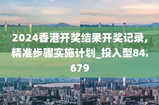 2024香港开奖结果开奖记录,精准步骤实施计划_投入型84.679