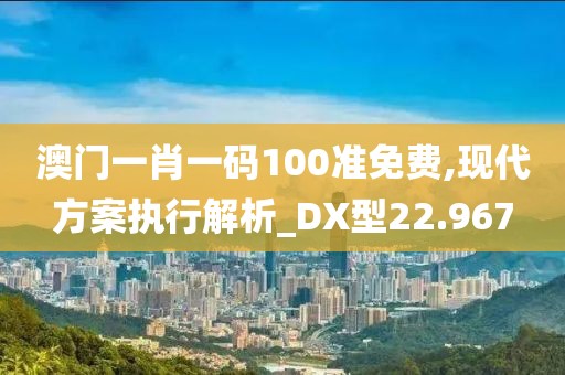 澳门一肖一码100准免费,现代方案执行解析_DX型22.967