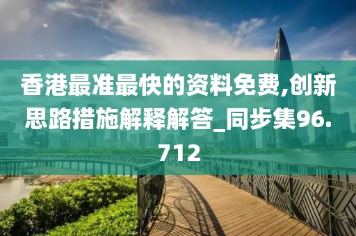香港最准最快的资料免费,创新思路措施解释解答_同步集96.712