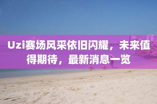 Uzi赛场风采依旧闪耀，未来值得期待，最新消息一览