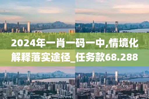 2024年一肖一码一中,情境化解释落实途径_任务款68.288