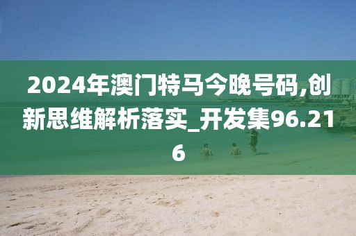 2024年澳门特马今晚号码,创新思维解析落实_开发集96.216