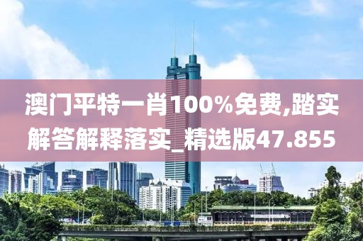 澳门平特一肖100%免费,踏实解答解释落实_精选版47.855