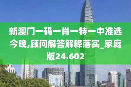 新澳门一码一肖一特一中准选今晚,顾问解答解释落实_家庭版24.602