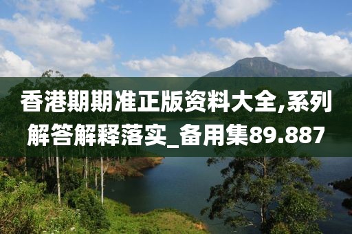 香港期期准正版资料大全,系列解答解释落实_备用集89.887