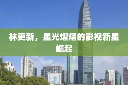 林更新，星光熠熠的影视新星崛起