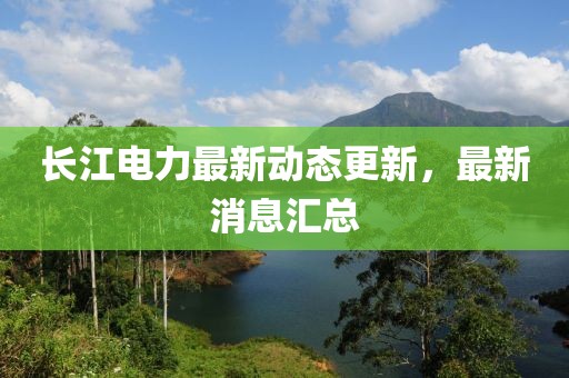 长江电力最新动态更新，最新消息汇总