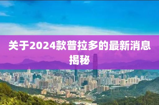 关于2024款普拉多的最新消息揭秘