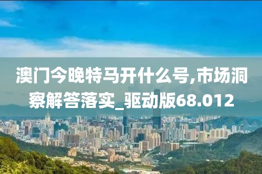 澳门今晚特马开什么号,市场洞察解答落实_驱动版68.012