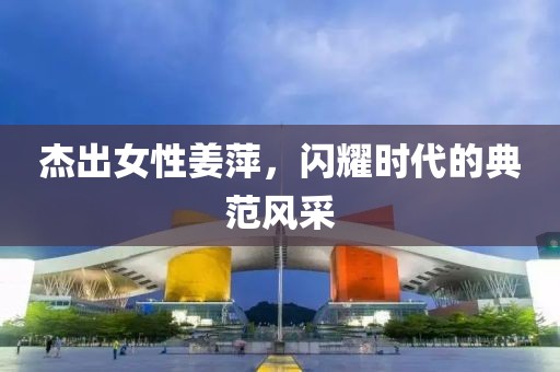 杰出女性姜萍，闪耀时代的典范风采