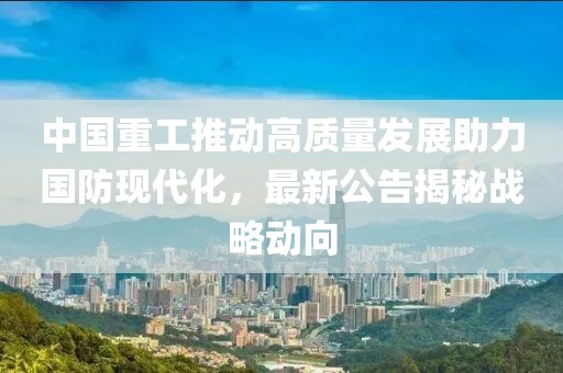中国重工推动高质量发展助力国防现代化，最新公告揭秘战略动向