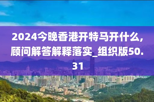 2024今晚香港开特马开什么,顾问解答解释落实_组织版50.31