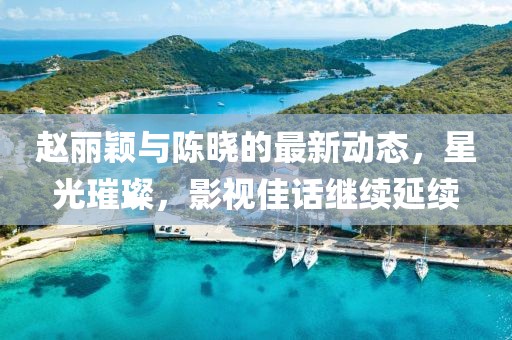 赵丽颖与陈晓的最新动态，星光璀璨，影视佳话继续延续