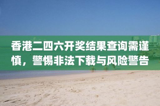 香港二四六开奖结果查询需谨慎，警惕非法下载与风险警告